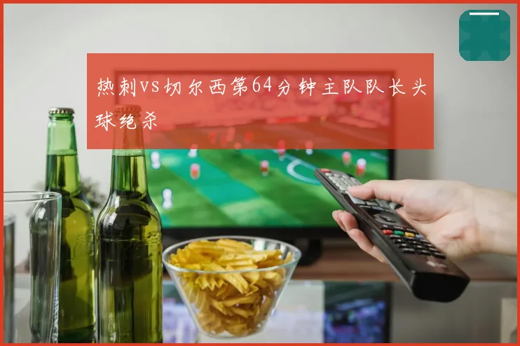 热刺vs切尔西第64分钟主队队长头球绝杀